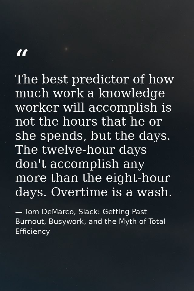 The best predictor of how much work a knowledge worker will accomplish is not the hours that he or she spends, but the d — Tom DeMarco, Slack: Getting Past Burnout, Busywork, and the Myth of Total Efficiency