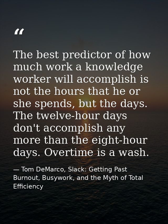 The best predictor of how much work a knowledge worker will accomplish is not the hours that he or she spends, but the d — Tom DeMarco, Slack: Getting Past Burnout, Busywork, and the Myth of Total Efficiency
