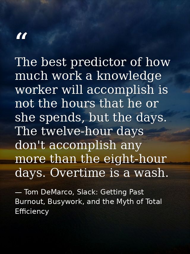 The best predictor of how much work a knowledge worker will accomplish is not the hours that he or she spends, but the d — Tom DeMarco, Slack: Getting Past Burnout, Busywork, and the Myth of Total Efficiency