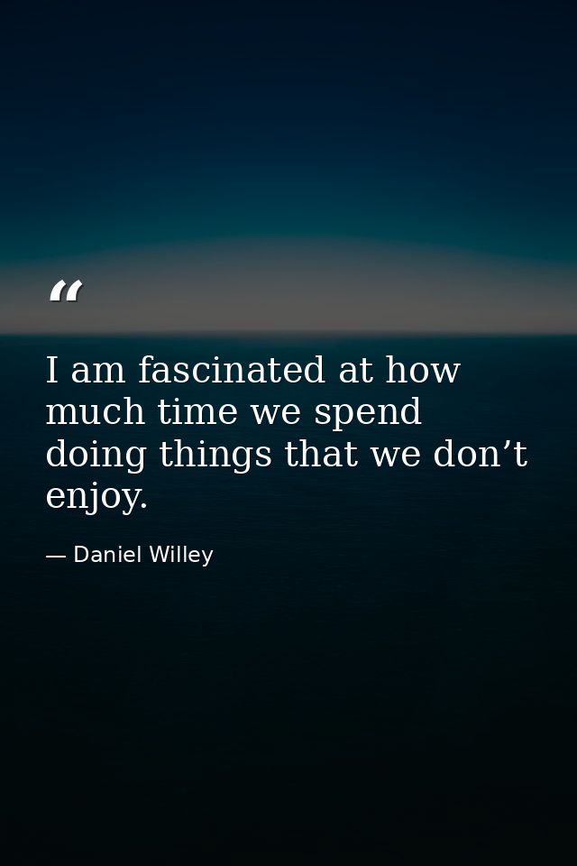 I am fascinated at how much time we spend doing things that we don’t enjoy. — Daniel Willey