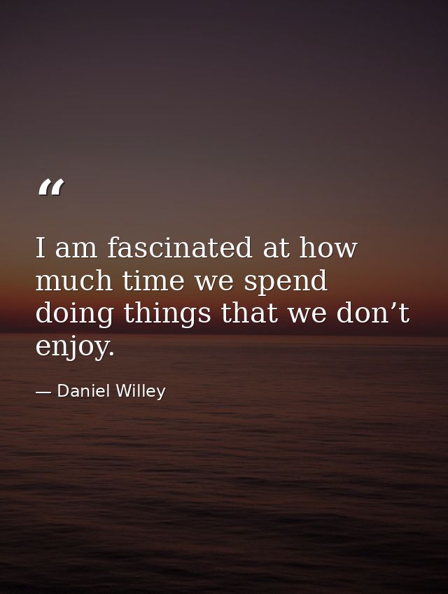 I am fascinated at how much time we spend doing things that we don’t enjoy. — Daniel Willey