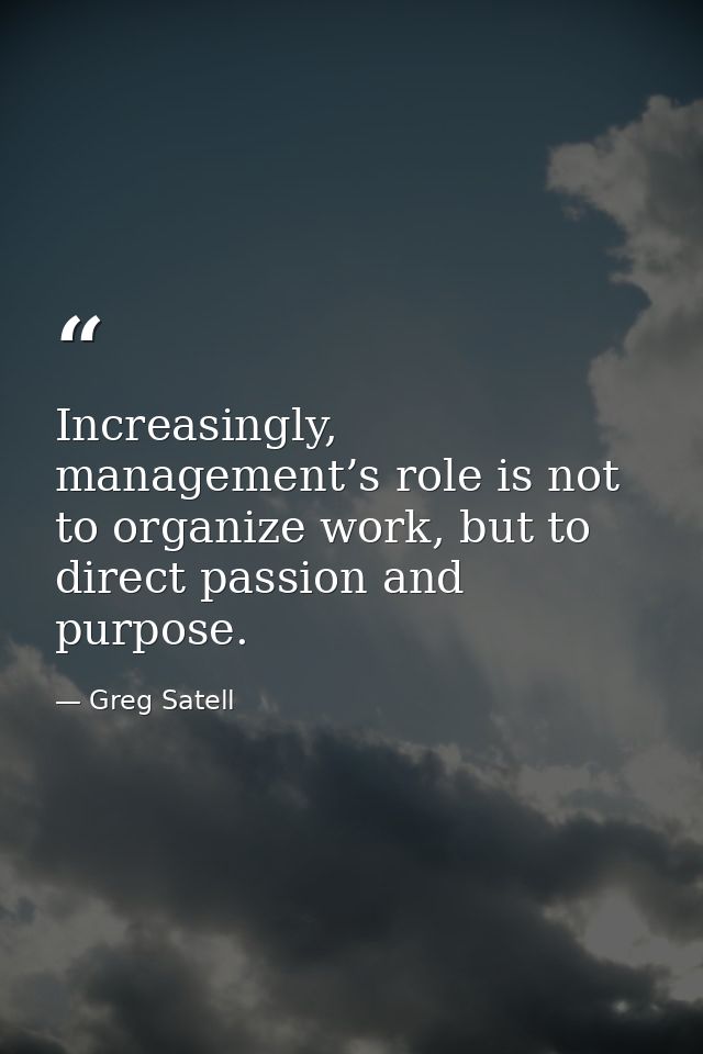 Increasingly, management’s role is not to organize work, but to direct passion and purpose. — Greg Satell