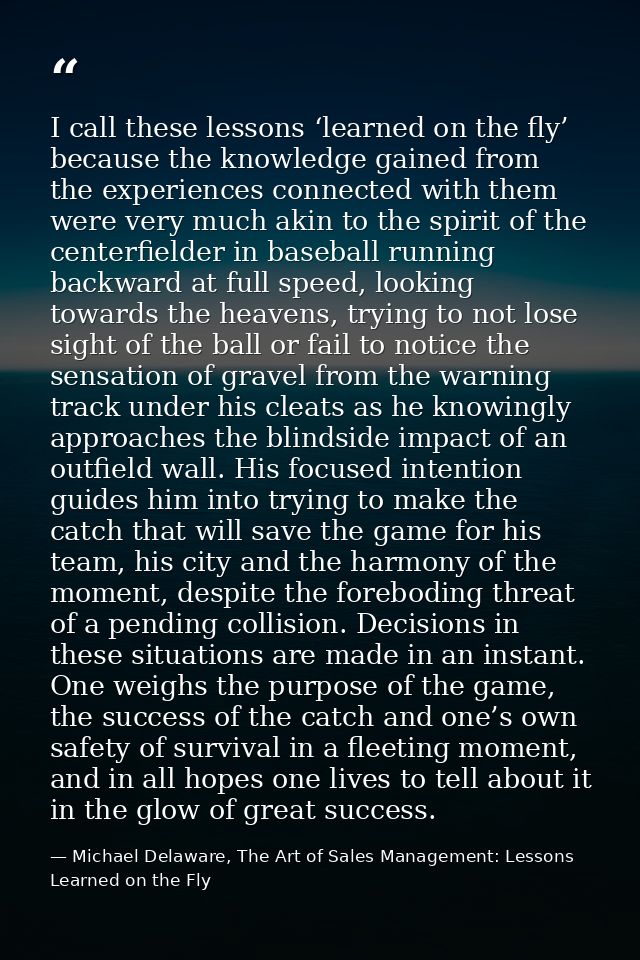 I call these lessons ‘learned on the fly’ because the knowledge gained from the experiences connected with them were ver — Michael Delaware, The Art of Sales Management: Lessons Learned on the Fly