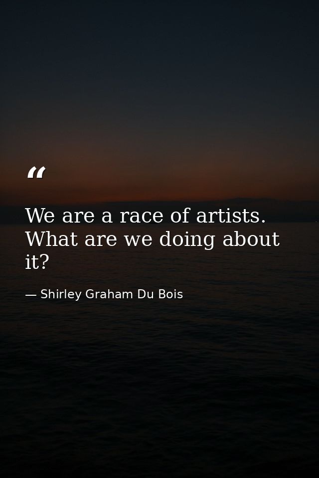 We are a race of artists. What are we doing about it? — Shirley Graham Du Bois