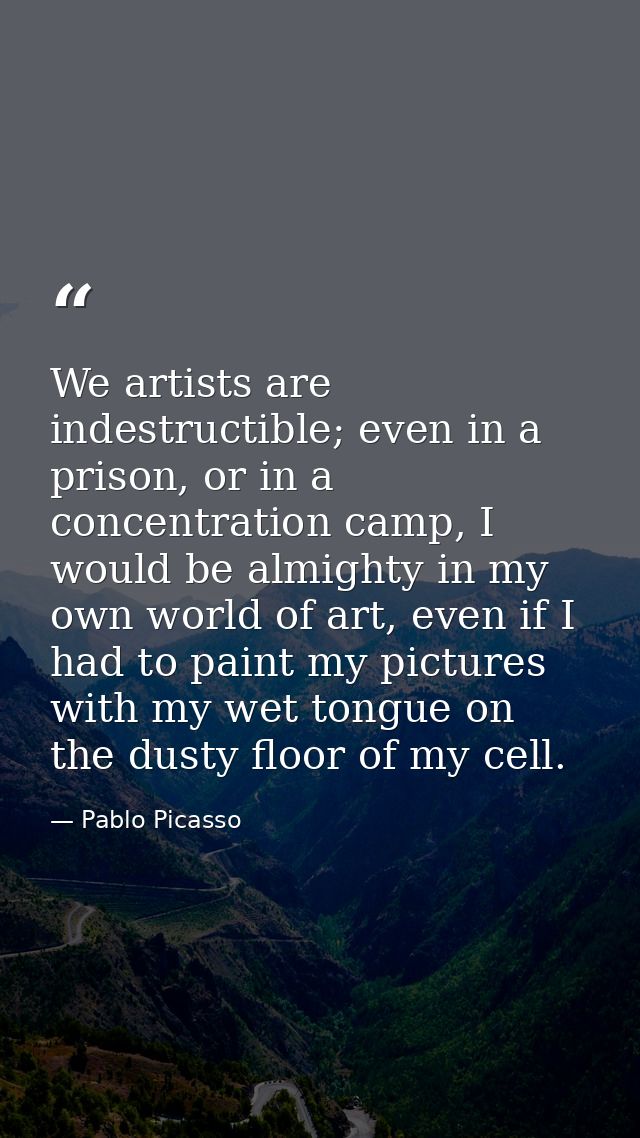 We artists are indestructible; even in a prison, or in a concentration camp, I would be almighty in my own world of art, — Pablo Picasso