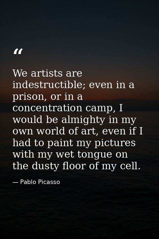 We artists are indestructible; even in a prison, or in a concentration camp, I would be almighty in my own world of art, — Pablo Picasso