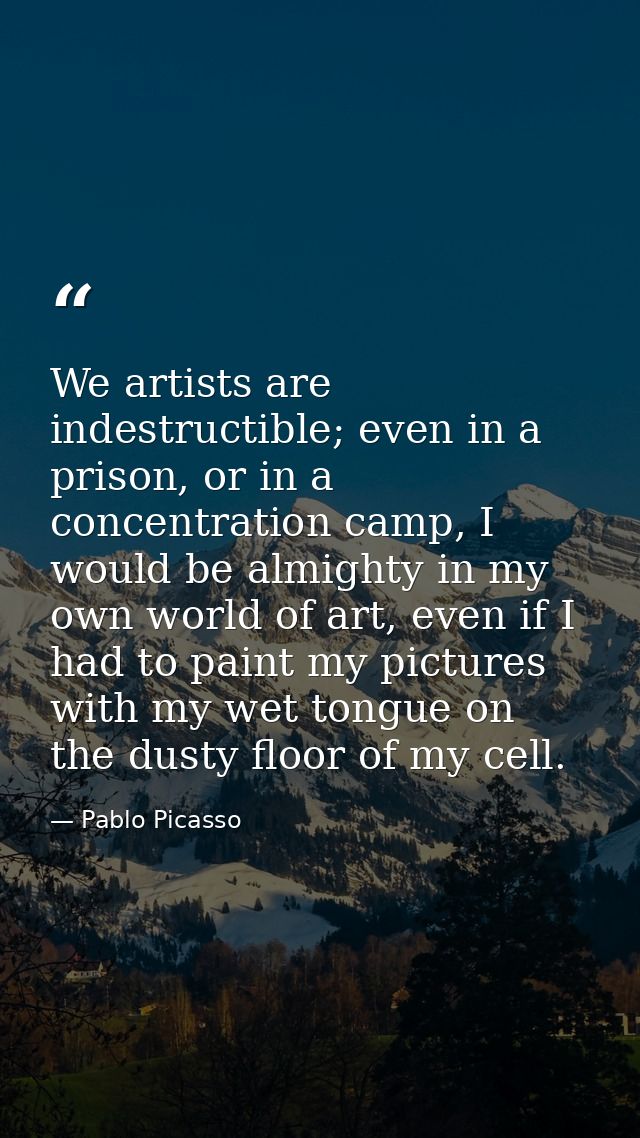 We artists are indestructible; even in a prison, or in a concentration camp, I would be almighty in my own world of art, — Pablo Picasso