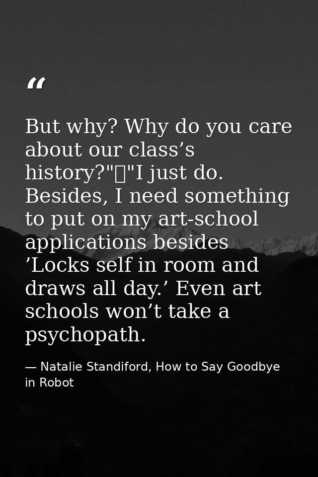 But why? Why do you care about our class’s history?"	"I just do. Besides, I need something to put on my art-school appli — Natalie Standiford, How to Say Goodbye in Robot
