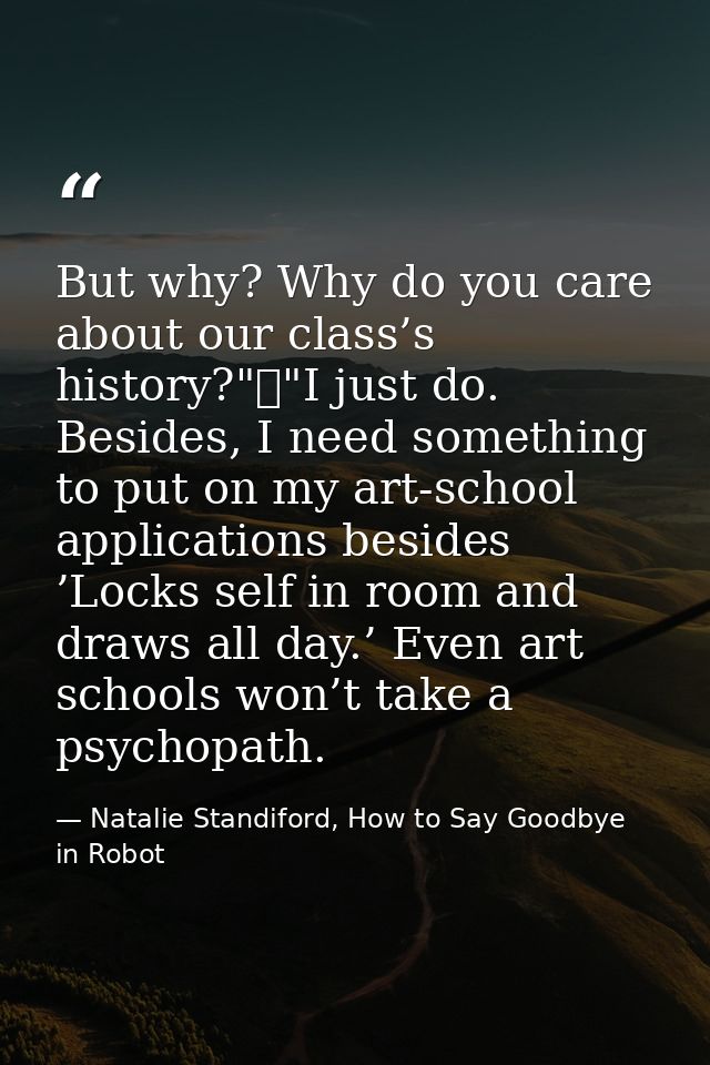 But why? Why do you care about our class’s history?"	"I just do. Besides, I need something to put on my art-school appli — Natalie Standiford, How to Say Goodbye in Robot