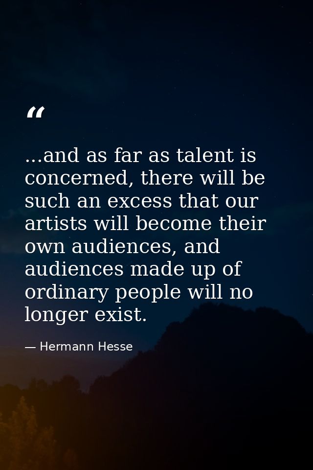 ...and as far as talent is concerned, there will be such an excess that our artists will become their own audiences, and — Hermann Hesse