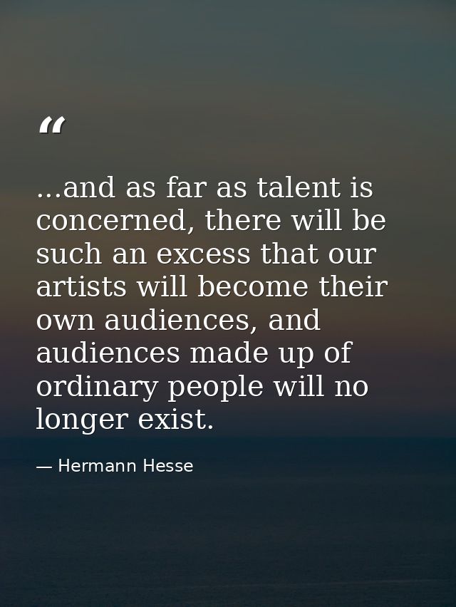 ...and as far as talent is concerned, there will be such an excess that our artists will become their own audiences, and — Hermann Hesse