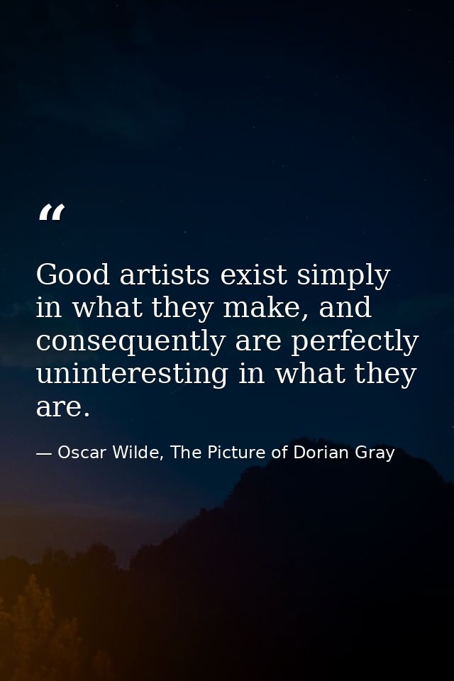 Good artists exist simply in what they make, and consequently are perfectly uninteresting in what they are. — Oscar Wilde, The Picture of Dorian Gray