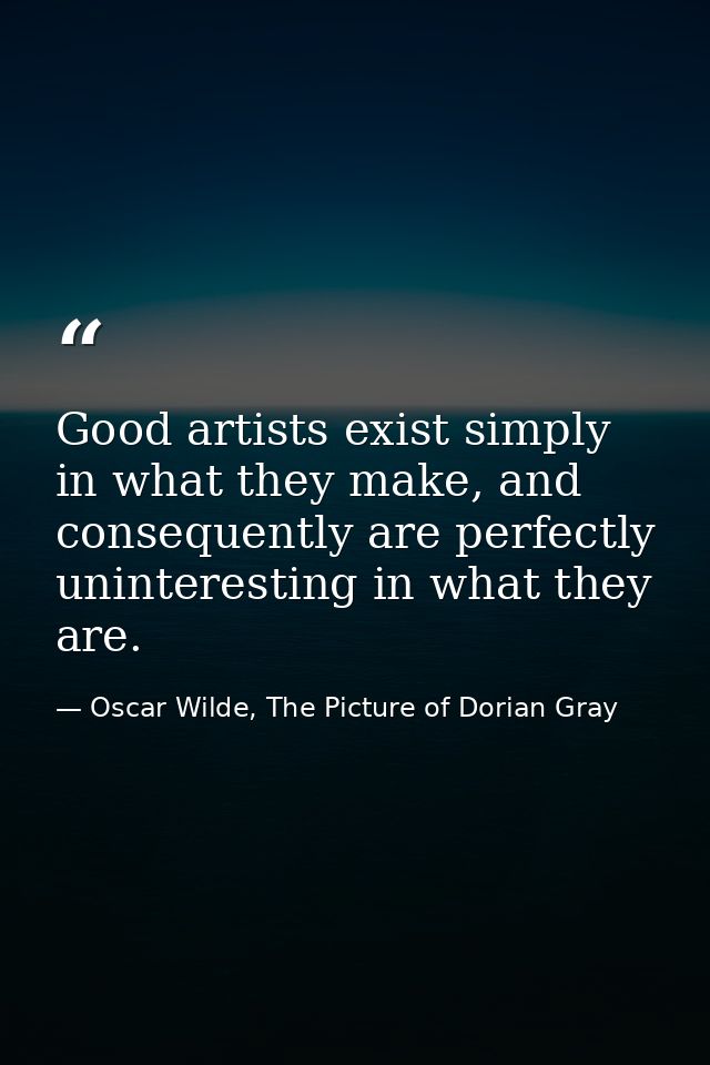 Good artists exist simply in what they make, and consequently are perfectly uninteresting in what they are. — Oscar Wilde, The Picture of Dorian Gray