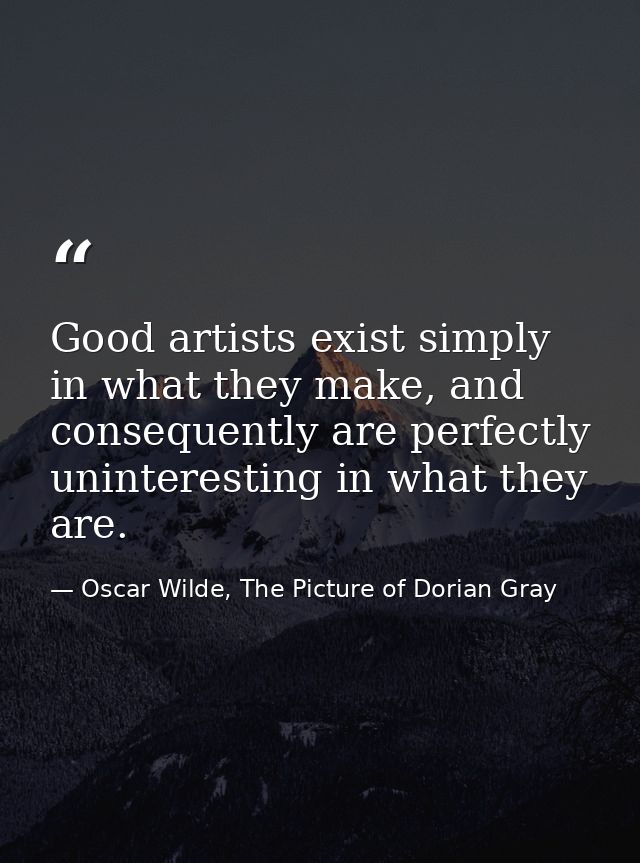 Good artists exist simply in what they make, and consequently are perfectly uninteresting in what they are. — Oscar Wilde, The Picture of Dorian Gray