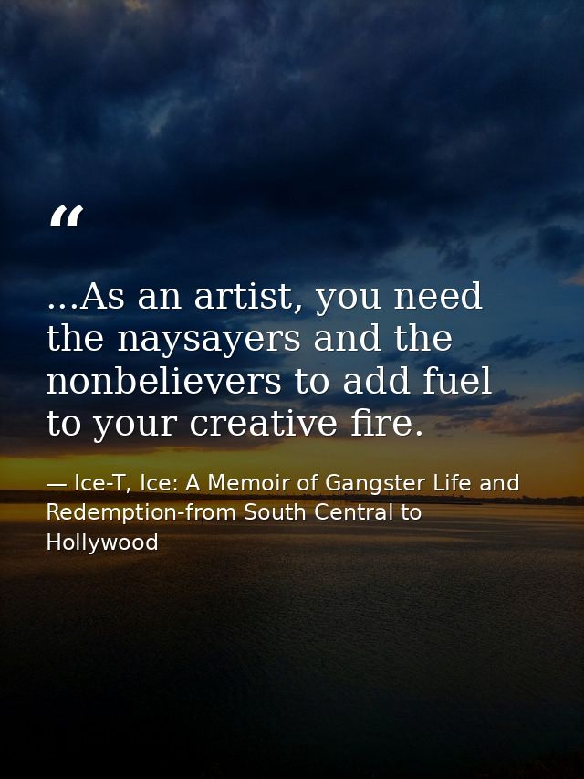 ...As an artist, you need the naysayers and the nonbelievers to add fuel to your creative fire. — Ice-T, Ice: A Memoir of Gangster Life and Redemption-from South Central to Hollywood