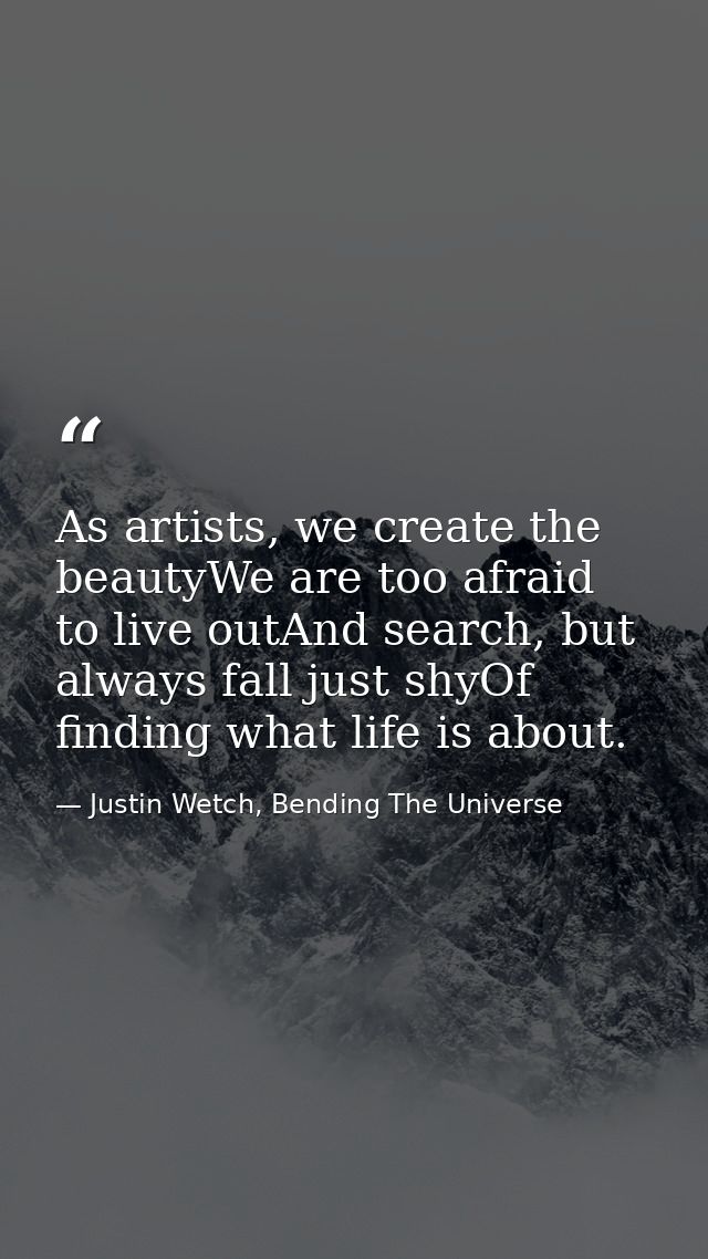 As artists, we create the beautyWe are too afraid to live outAnd search, but always fall just shyOf finding what life is — Justin Wetch, Bending The Universe