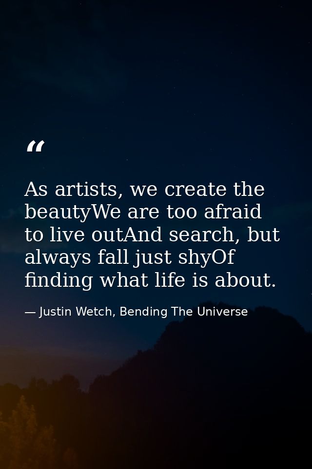 As artists, we create the beautyWe are too afraid to live outAnd search, but always fall just shyOf finding what life is — Justin Wetch, Bending The Universe