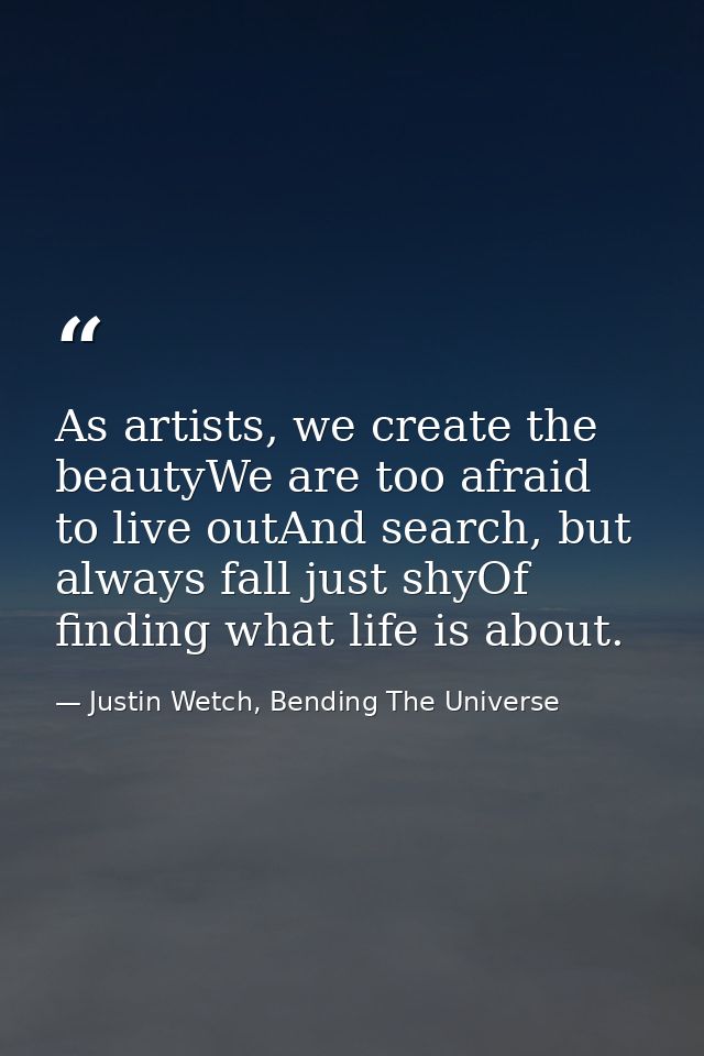 As artists, we create the beautyWe are too afraid to live outAnd search, but always fall just shyOf finding what life is — Justin Wetch, Bending The Universe