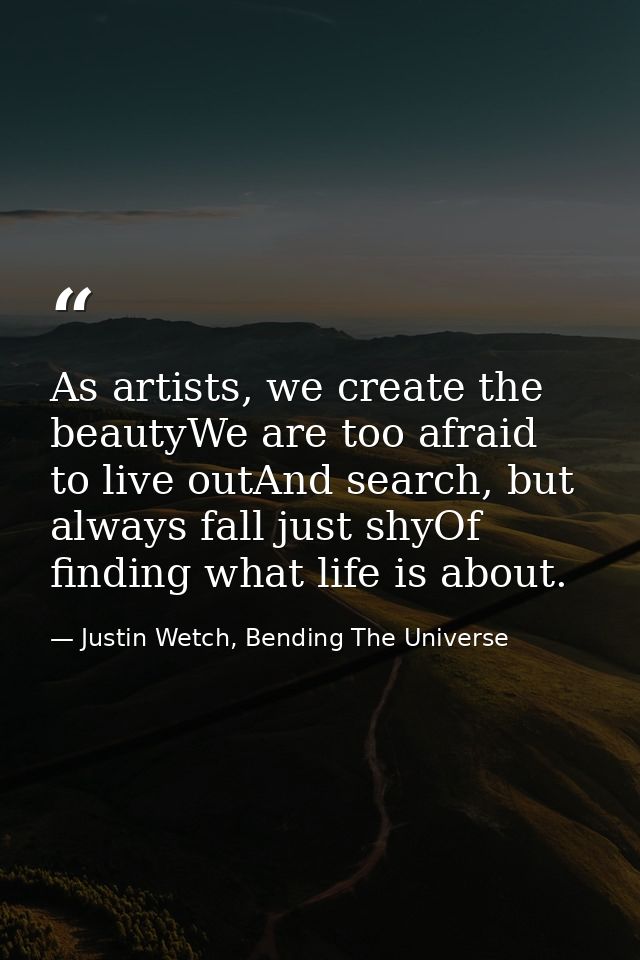 As artists, we create the beautyWe are too afraid to live outAnd search, but always fall just shyOf finding what life is — Justin Wetch, Bending The Universe