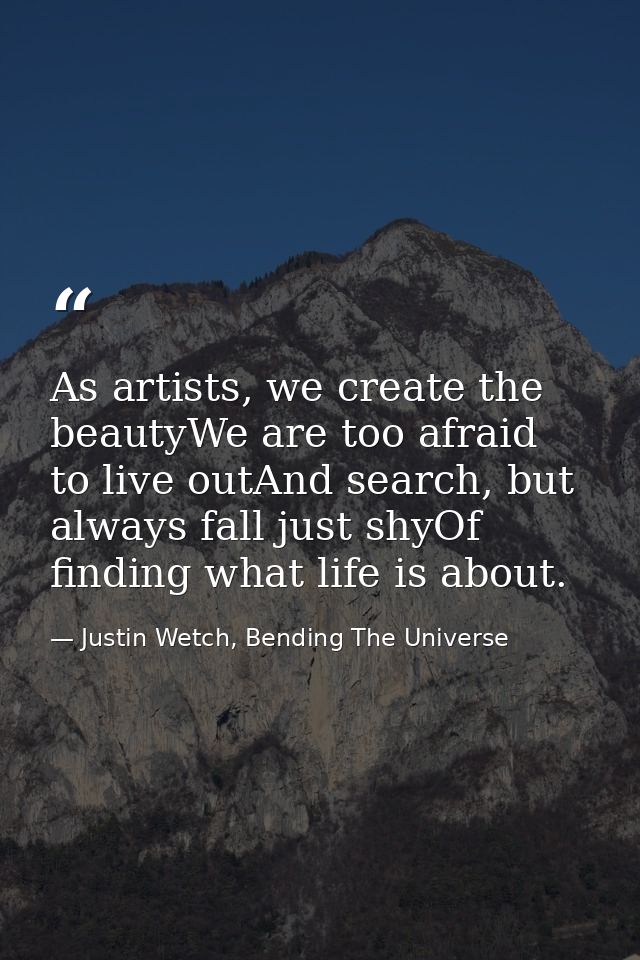 As artists, we create the beautyWe are too afraid to live outAnd search, but always fall just shyOf finding what life is — Justin Wetch, Bending The Universe