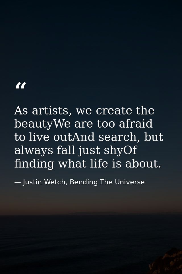 As artists, we create the beautyWe are too afraid to live outAnd search, but always fall just shyOf finding what life is — Justin Wetch, Bending The Universe