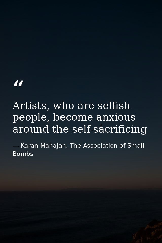 Artists, who are selfish people, become anxious around the self-sacrificing — Karan Mahajan, The Association of Small Bombs