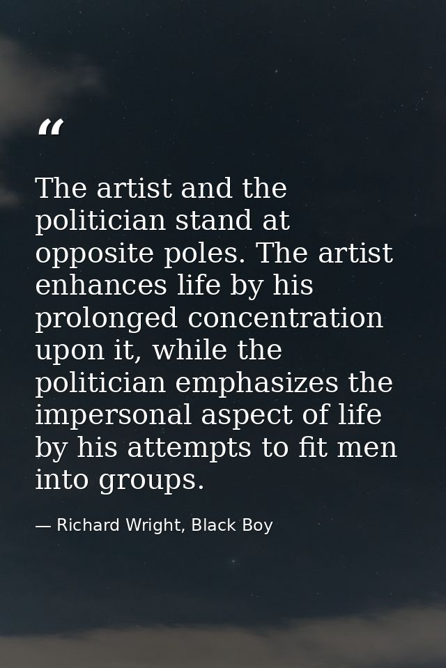 The artist and the politician stand at opposite poles. The artist enhances life by his prolonged concentration upon it,  — Richard Wright, Black Boy