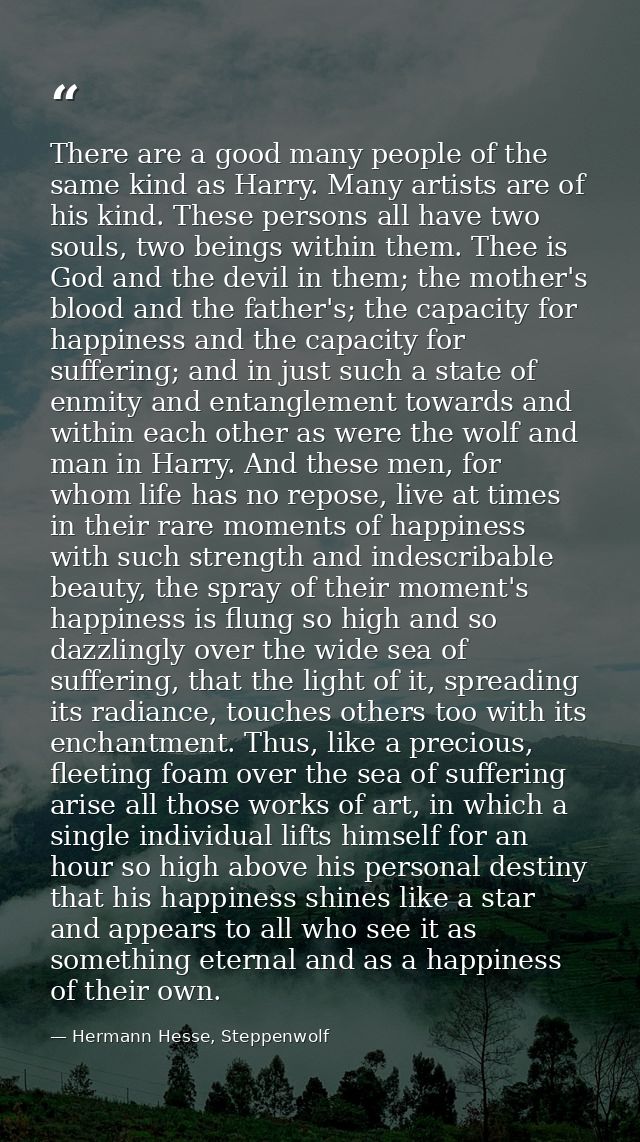 There are a good many people of the same kind as Harry. Many artists are of his kind. These persons all have two souls,  — Hermann Hesse, Steppenwolf