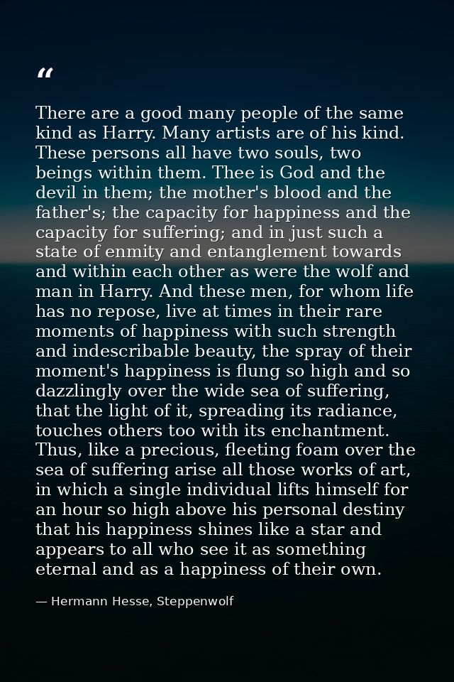 There are a good many people of the same kind as Harry. Many artists are of his kind. These persons all have two souls,  — Hermann Hesse, Steppenwolf