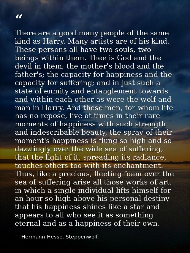 There are a good many people of the same kind as Harry. Many artists are of his kind. These persons all have two souls,  — Hermann Hesse, Steppenwolf