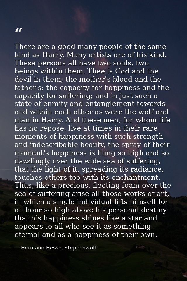 There are a good many people of the same kind as Harry. Many artists are of his kind. These persons all have two souls,  — Hermann Hesse, Steppenwolf