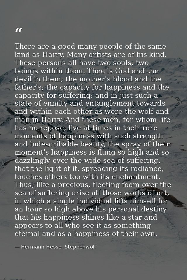 There are a good many people of the same kind as Harry. Many artists are of his kind. These persons all have two souls,  — Hermann Hesse, Steppenwolf