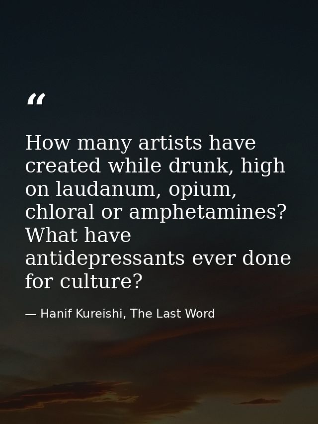 How many artists have created while drunk, high on laudanum, opium, chloral or amphetamines? What have antidepressants e — Hanif Kureishi, The Last Word