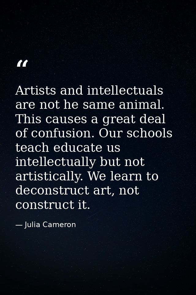 Artists and intellectuals are not he same animal. This causes a great deal of confusion. Our schools teach educate us in — Julia Cameron