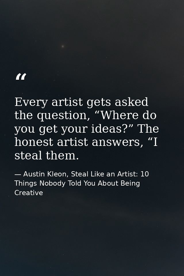 Every artist gets asked the question, “Where do you get your ideas?” The honest artist answers, “I steal them. — Austin Kleon, Steal Like an Artist: 10 Things Nobody Told You About Being Creative