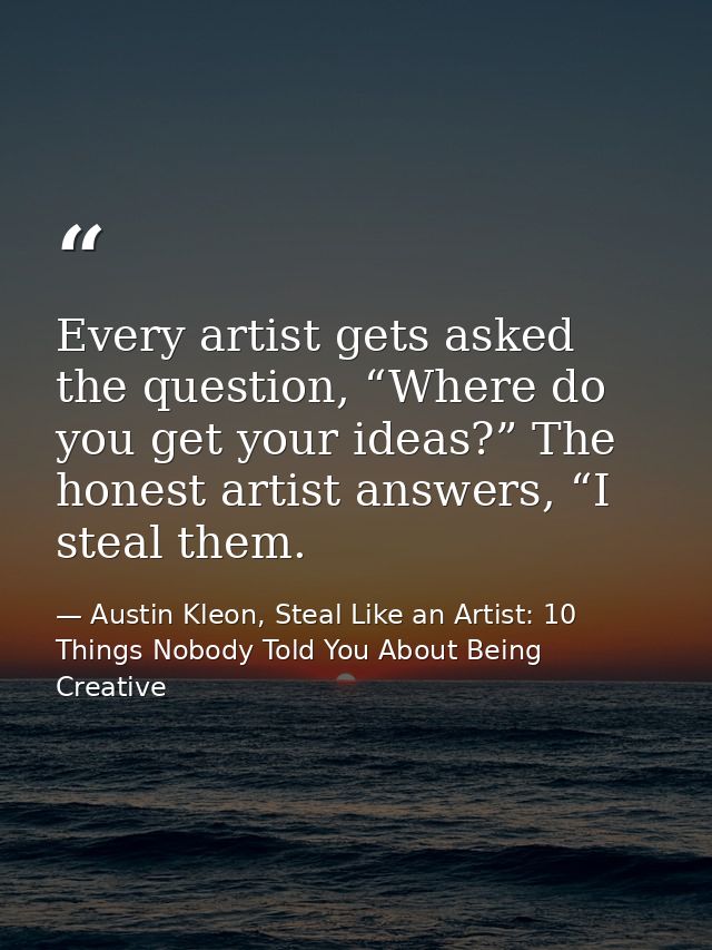 Every artist gets asked the question, “Where do you get your ideas?” The honest artist answers, “I steal them. — Austin Kleon, Steal Like an Artist: 10 Things Nobody Told You About Being Creative