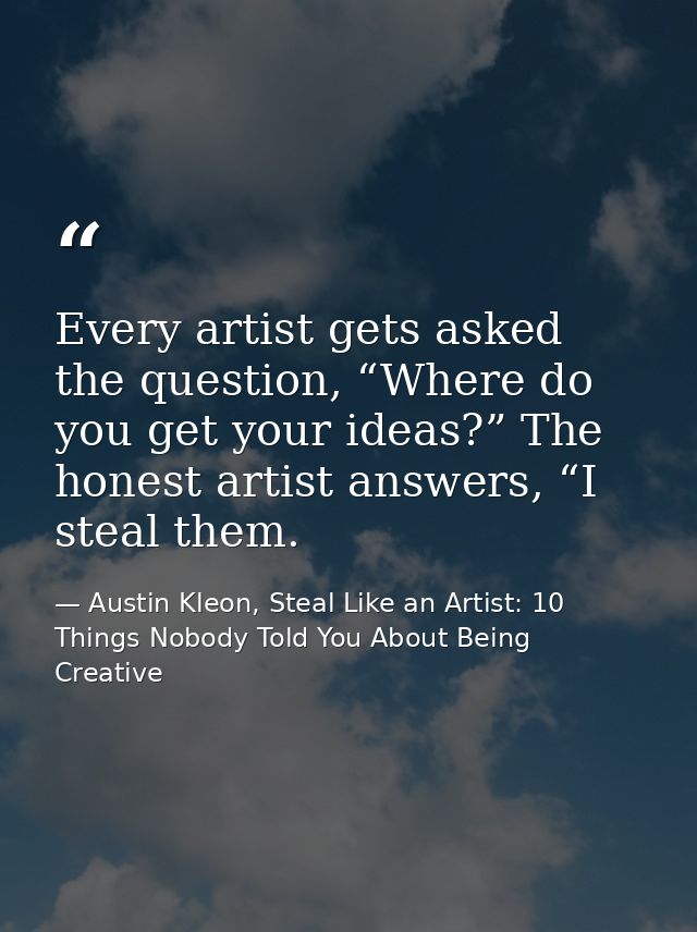 Every artist gets asked the question, “Where do you get your ideas?” The honest artist answers, “I steal them. — Austin Kleon, Steal Like an Artist: 10 Things Nobody Told You About Being Creative