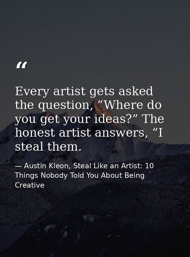 Every artist gets asked the question, “Where do you get your ideas?” The honest artist answers, “I steal them. — Austin Kleon, Steal Like an Artist: 10 Things Nobody Told You About Being Creative