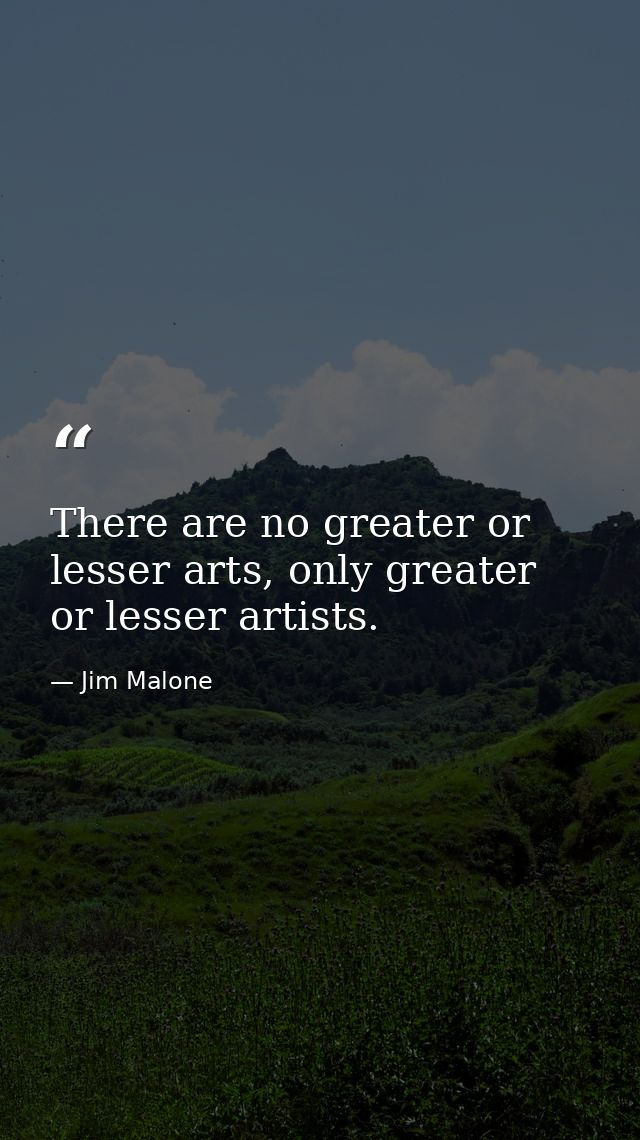 There are no greater or lesser arts, only greater or lesser artists. — Jim Malone