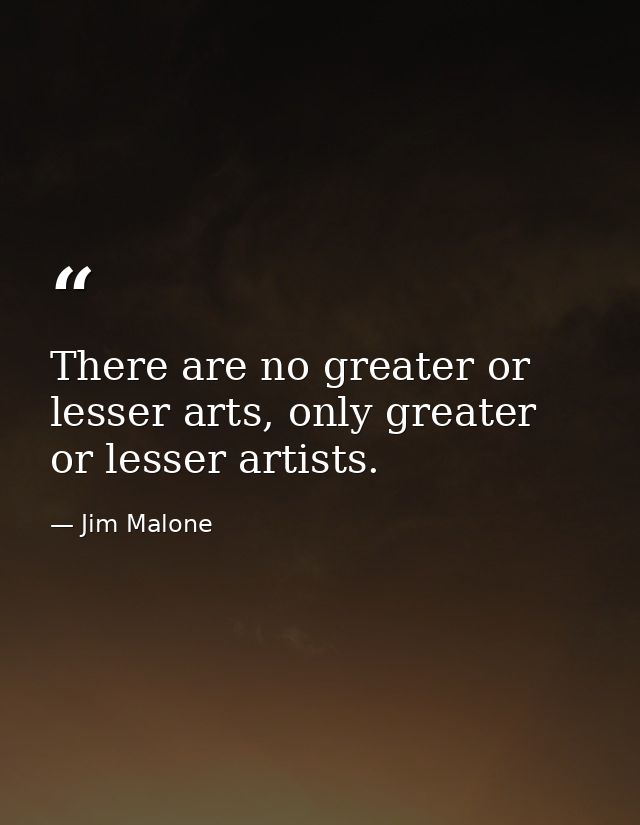 There are no greater or lesser arts, only greater or lesser artists. — Jim Malone