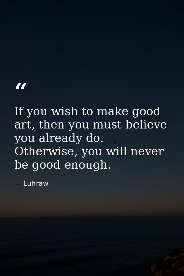 If you wish to make good art, then you must believe you already do. Otherwise, you will never be good enough. — Luhraw
