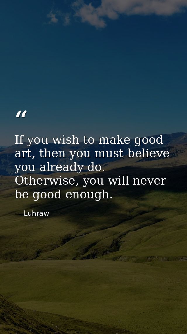 If you wish to make good art, then you must believe you already do. Otherwise, you will never be good enough. — Luhraw