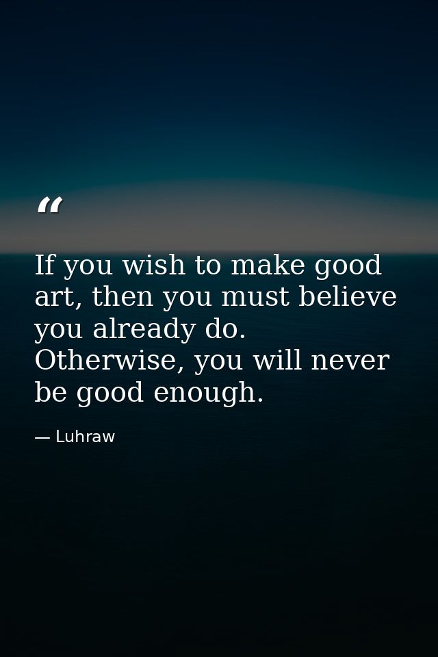 If you wish to make good art, then you must believe you already do. Otherwise, you will never be good enough. — Luhraw