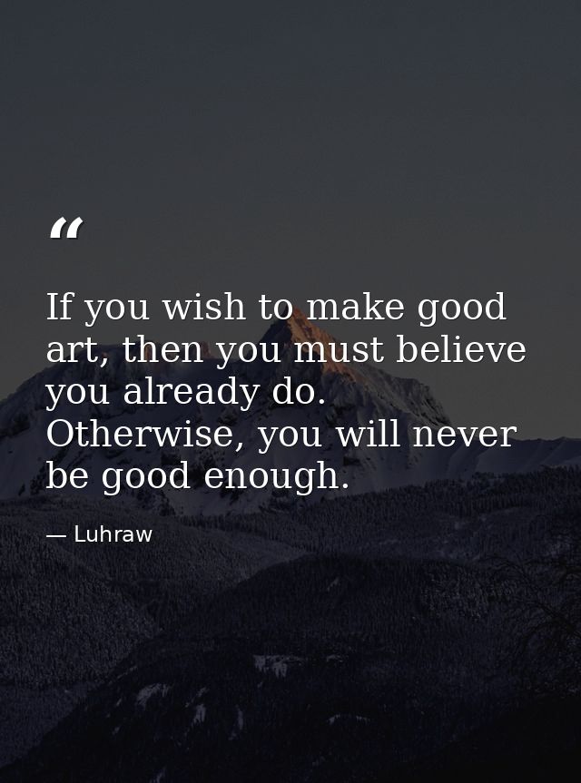 If you wish to make good art, then you must believe you already do. Otherwise, you will never be good enough. — Luhraw