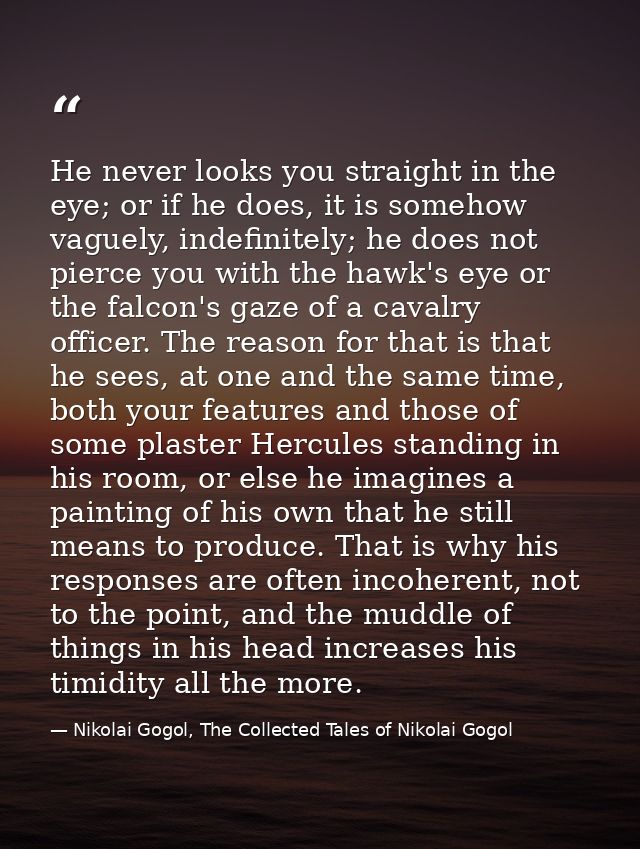 He never looks you straight in the eye; or if he does, it is somehow vaguely, indefinitely; he does not pierce you with  — Nikolai Gogol, The Collected Tales of Nikolai Gogol