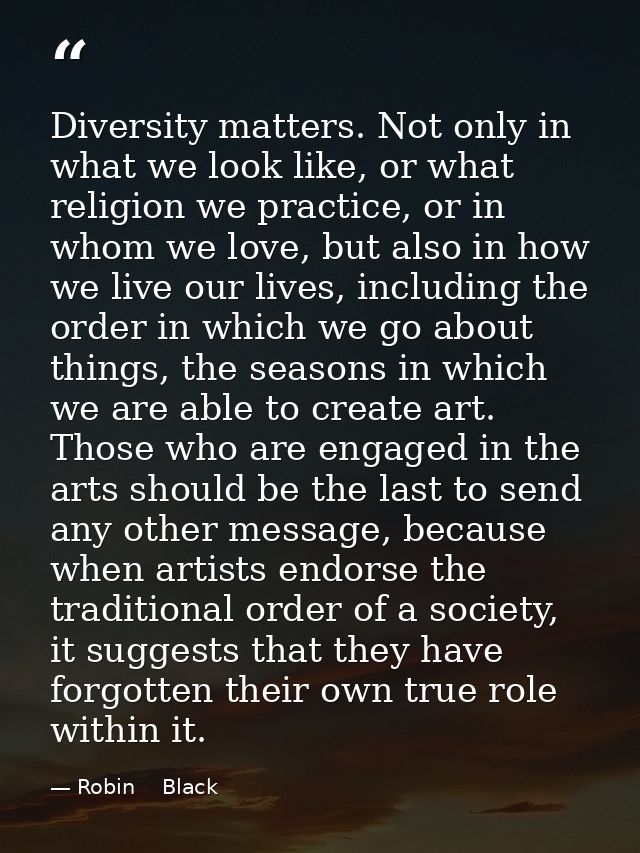 Diversity matters. Not only in what we look like, or what religion we practice, or in whom we love, but also in how we l — Robin    Black