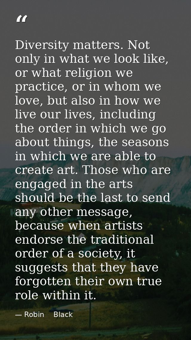 Diversity matters. Not only in what we look like, or what religion we practice, or in whom we love, but also in how we l — Robin    Black