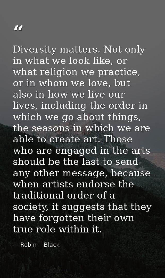 Diversity matters. Not only in what we look like, or what religion we practice, or in whom we love, but also in how we l — Robin    Black