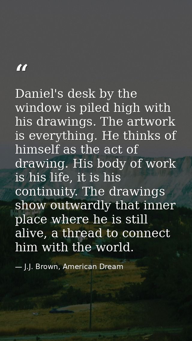 Daniel's desk by the window is piled high with his drawings. The artwork is everything. He thinks of himself as the act  — J.J. Brown, American Dream