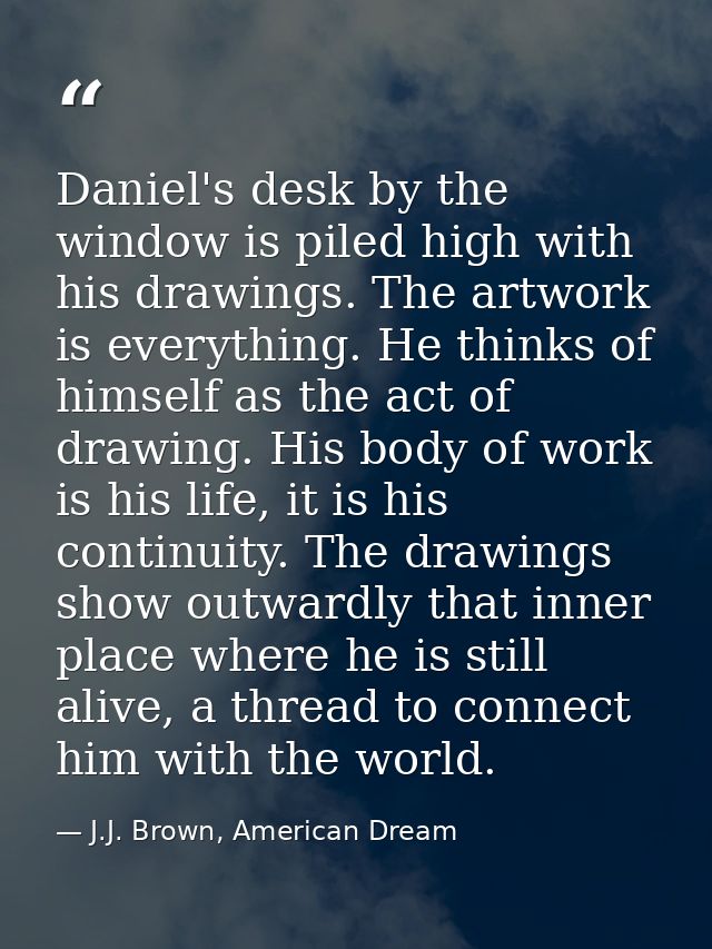 Daniel's desk by the window is piled high with his drawings. The artwork is everything. He thinks of himself as the act  — J.J. Brown, American Dream
